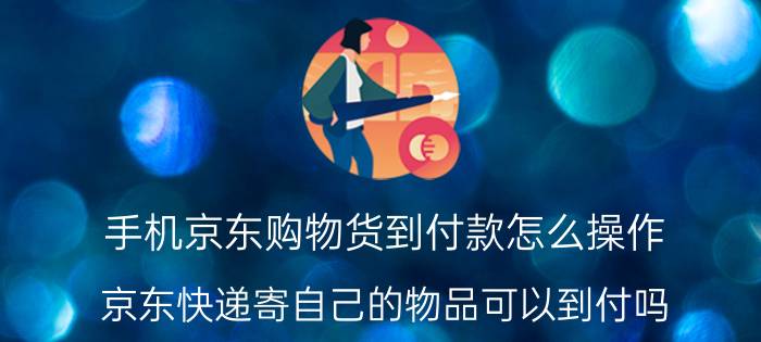 手机京东购物货到付款怎么操作 京东快递寄自己的物品可以到付吗？